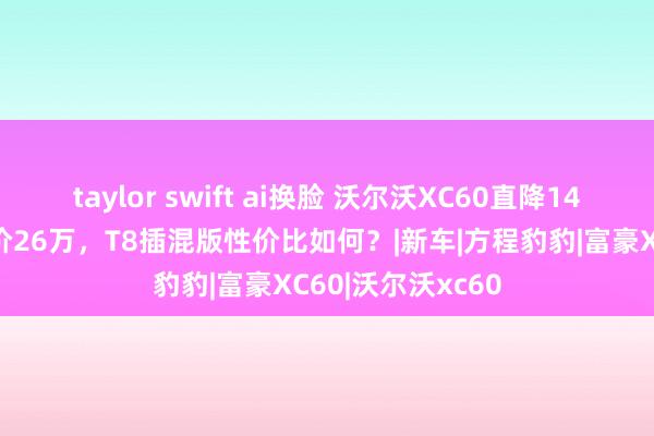 taylor swift ai换脸 沃尔沃XC60直降14万，初学版裸车价26万，T8插混版性价比如何？|新车|方程豹豹|富豪XC60|沃尔沃xc60