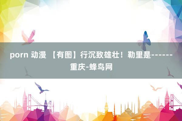 porn 动漫 【有图】行沉致雄壮!勒里是------重庆-蜂鸟网