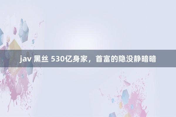 jav 黑丝 530亿身家，首富的隐没静暗暗