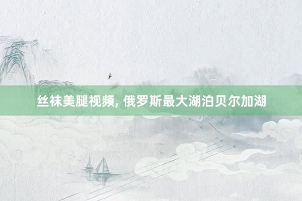 丝袜美腿视频， 俄罗斯最大湖泊贝尔加湖