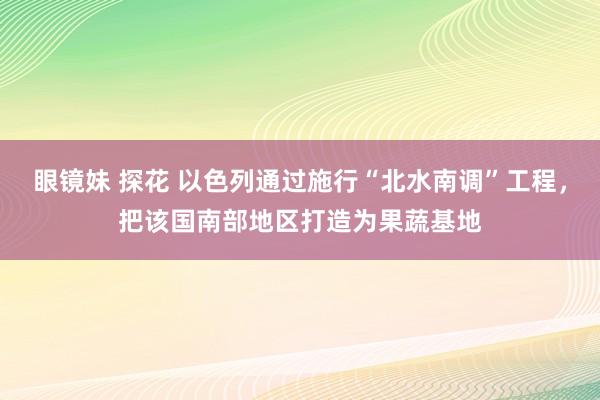 眼镜妹 探花 以色列通过施行“北水南调”工程，把该国南部地区打造为果蔬基地