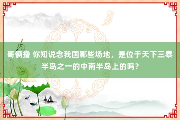 哥俩撸 你知说念我国哪些场地，是位于天下三泰半岛之一的中南半岛上的吗？