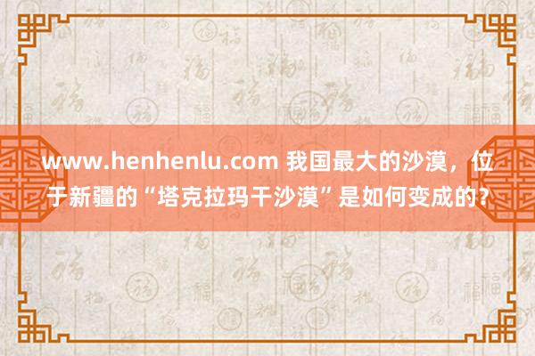 www.henhenlu.com 我国最大的沙漠，位于新疆的“塔克拉玛干沙漠”是如何变成的？