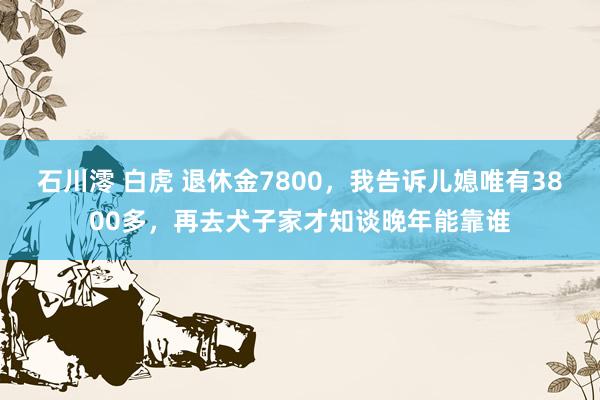 石川澪 白虎 退休金7800，我告诉儿媳唯有3800多，再去犬子家才知谈晚年能靠谁