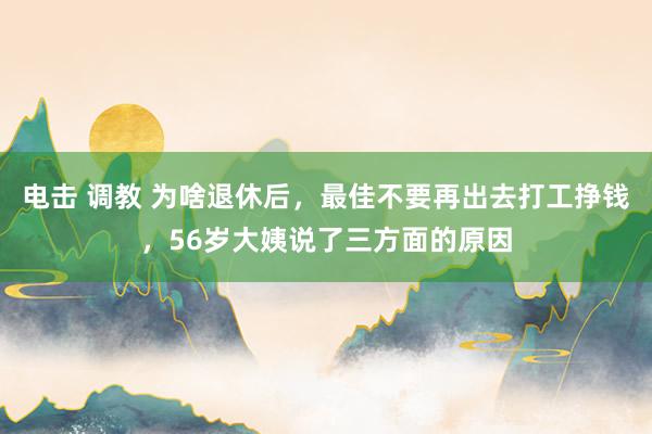 电击 调教 为啥退休后，最佳不要再出去打工挣钱，56岁大姨说了三方面的原因