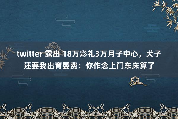 twitter 露出 18万彩礼3万月子中心，犬子还要我出育婴费：你作念上门东床算了