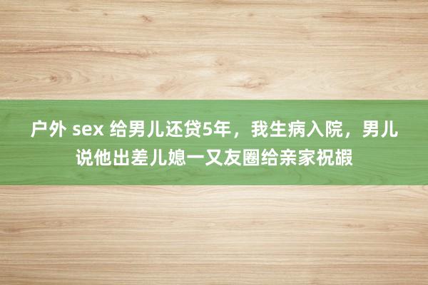 户外 sex 给男儿还贷5年，我生病入院，男儿说他出差儿媳一又友圈给亲家祝嘏