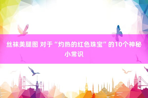 丝袜美腿图 对于“灼热的红色珠宝”的10个神秘小常识