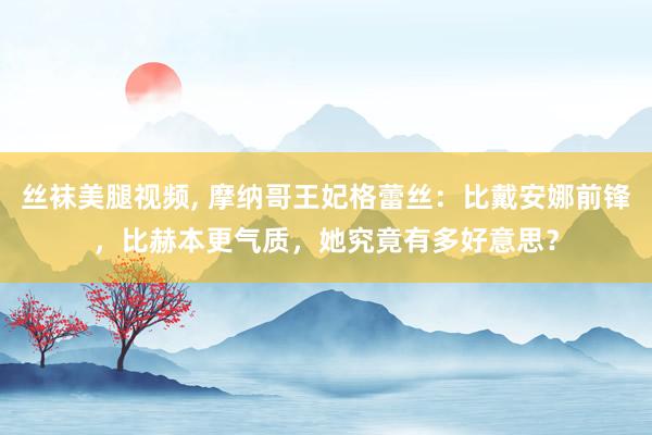 丝袜美腿视频， 摩纳哥王妃格蕾丝：比戴安娜前锋，比赫本更气质，她究竟有多好意思？