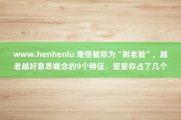 www.henhenlu 难怪被称为“耐老脸”，越老越好意思瞻念的9个特征，望望你占了几个