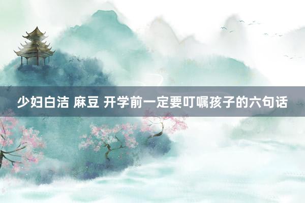 少妇白洁 麻豆 开学前一定要叮嘱孩子的六句话