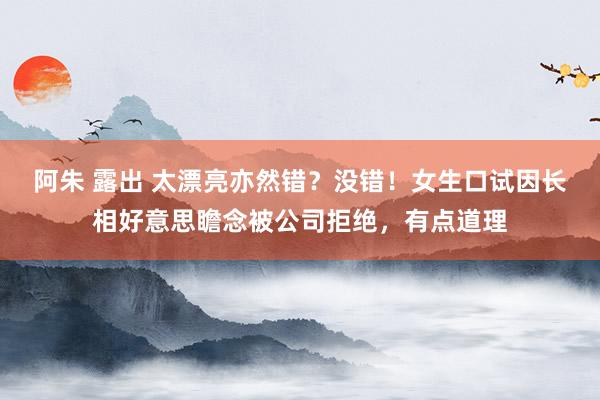 阿朱 露出 太漂亮亦然错？没错！女生口试因长相好意思瞻念被公司拒绝，有点道理
