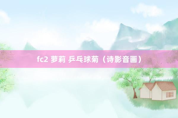 fc2 萝莉 乒乓球菊（诗影音画）
