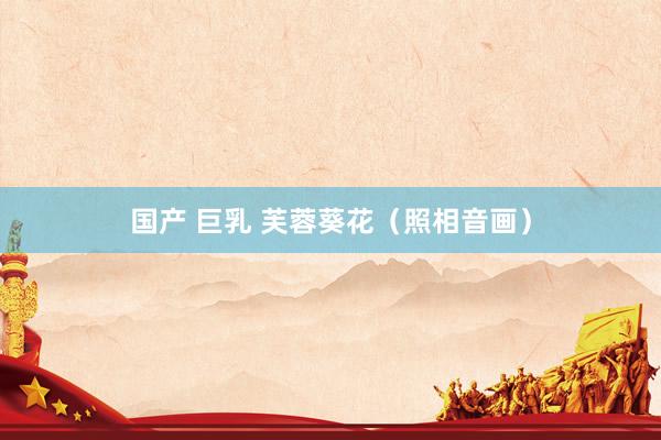 国产 巨乳 芙蓉葵花（照相音画）