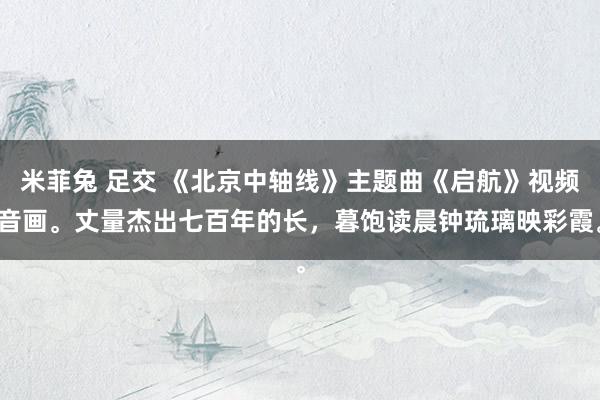 米菲兔 足交 《北京中轴线》主题曲《启航》视频音画。丈量杰出七百年的长，暮饱读晨钟琉璃映彩霞。
