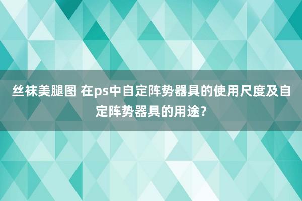 丝袜美腿图 在ps中自定阵势器具的使用尺度及自定阵势器具的用途？
