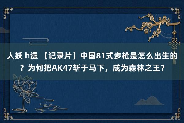 人妖 h漫 【记录片】中国81式步枪是怎么出生的？为何把AK47斩于马下，成为森林之王？