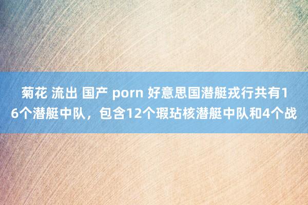 菊花 流出 国产 porn 好意思国潜艇戎行共有16个潜艇中队,包含12个瑕玷核潜艇中队和4个战