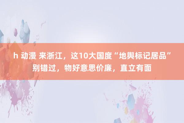 h 动漫 来浙江，这10大国度“地舆标记居品”别错过，物好意思价廉，直立有面