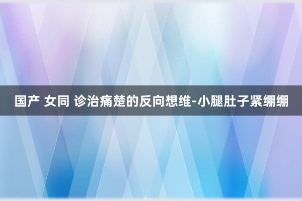 国产 女同 诊治痛楚的反向想维-小腿肚子紧绷绷