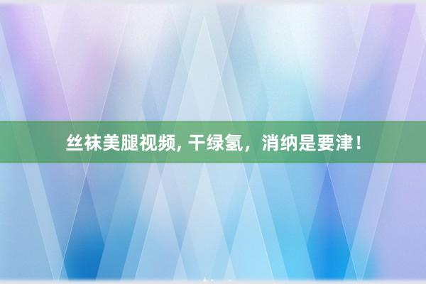 丝袜美腿视频， 干绿氢，消纳是要津！