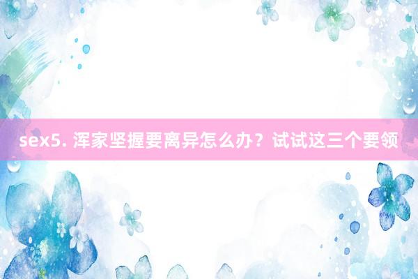 sex5. 浑家坚握要离异怎么办？试试这三个要领