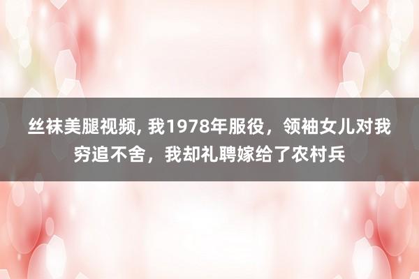 丝袜美腿视频， 我1978年服役，领袖女儿对我穷追不舍，我却礼聘嫁给了农村兵