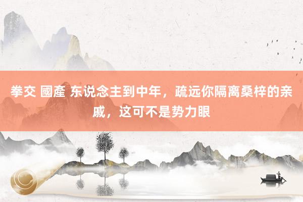 拳交 國產 东说念主到中年，疏远你隔离桑梓的亲戚，这可不是势力眼
