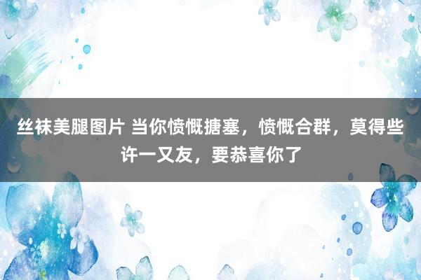 丝袜美腿图片 当你愤慨搪塞，愤慨合群，莫得些许一又友，要恭喜你了