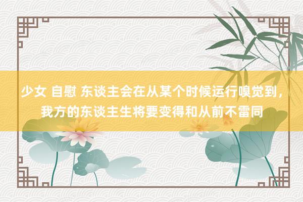 少女 自慰 东谈主会在从某个时候运行嗅觉到，我方的东谈主生将要变得和从前不雷同