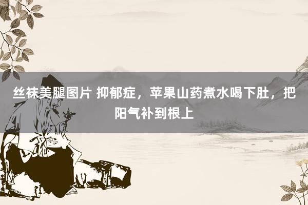 丝袜美腿图片 抑郁症，苹果山药煮水喝下肚，把阳气补到根上