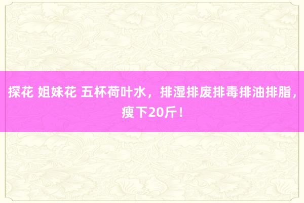 探花 姐妹花 五杯荷叶水，排湿排废排毒排油排脂，瘦下20斤！