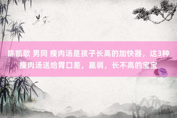 陈凯歌 男同 瘦肉汤是孩子长高的加快器，这3种瘦肉汤送给胃口差，羸弱，长不高的宝宝