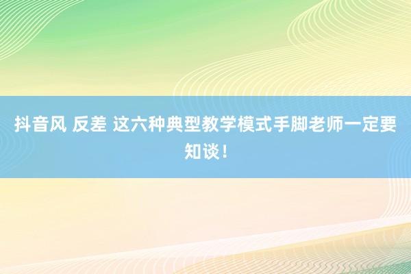 抖音风 反差 这六种典型教学模式手脚老师一定要知谈！