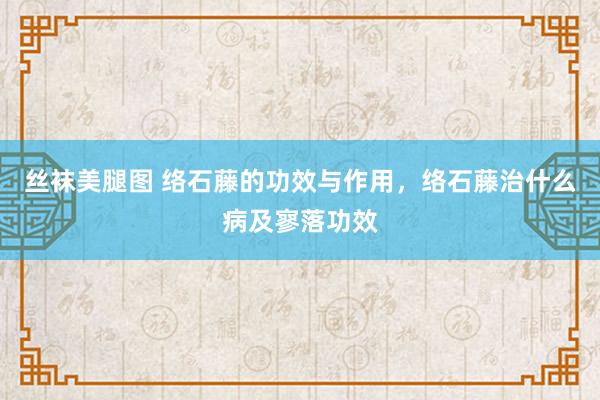 丝袜美腿图 络石藤的功效与作用，络石藤治什么病及寥落功效