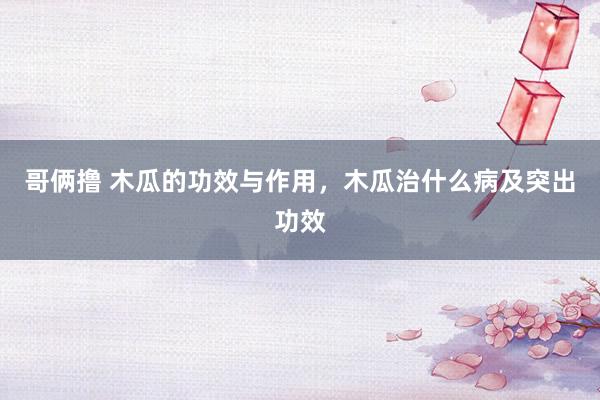 哥俩撸 木瓜的功效与作用，木瓜治什么病及突出功效