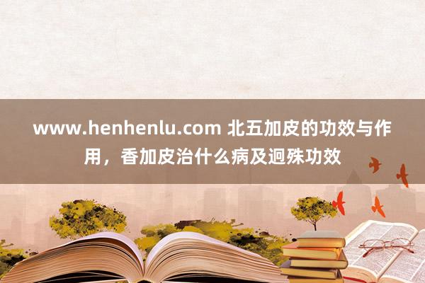 www.henhenlu.com 北五加皮的功效与作用，香加皮治什么病及迥殊功效