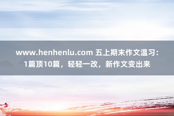 www.henhenlu.com 五上期末作文温习：1篇顶10篇，轻轻一改，新作文变出来