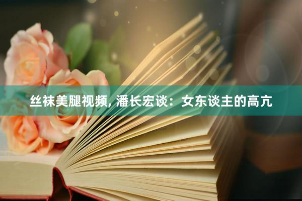 丝袜美腿视频， 潘长宏谈：女东谈主的高亢
