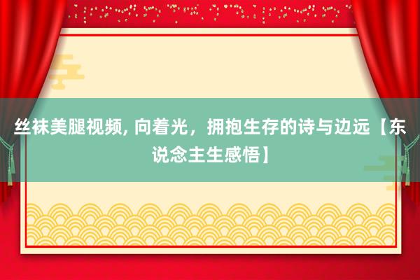 丝袜美腿视频， 向着光，拥抱生存的诗与边远【东说念主生感悟】