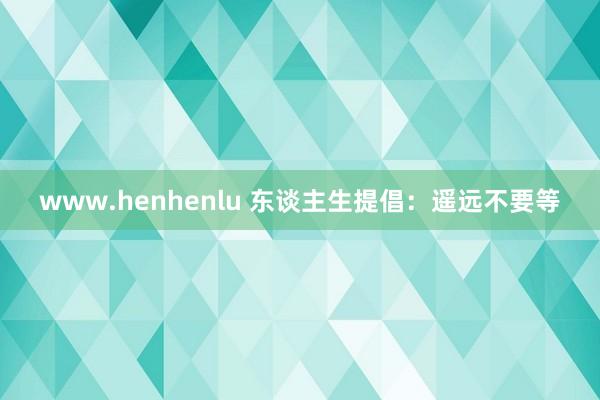 www.henhenlu 东谈主生提倡：遥远不要等