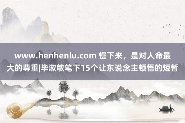 www.henhenlu.com 慢下来，是对人命最大的尊重|毕淑敏笔下15个让东说念主顿悟的短暂