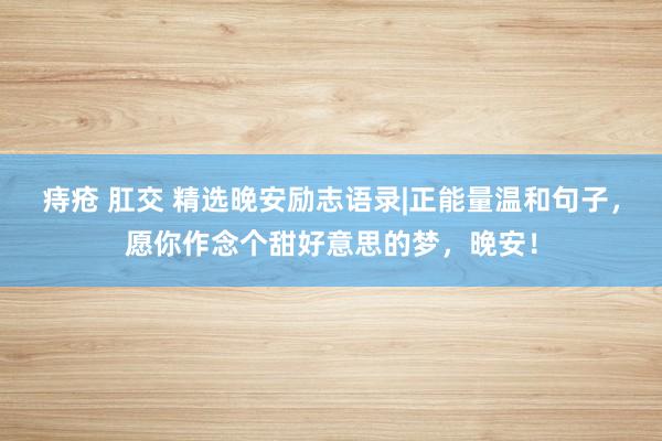 痔疮 肛交 精选晚安励志语录|正能量温和句子，愿你作念个甜好意思的梦，晚安！