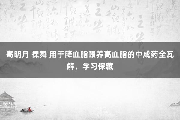 寄明月 裸舞 用于降血脂颐养高血脂的中成药全瓦解，学习保藏