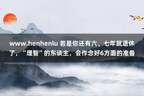 www.henhenlu 若是你还有六、七年就退休了，“理智”的东谈主，会作念好6方面的准备