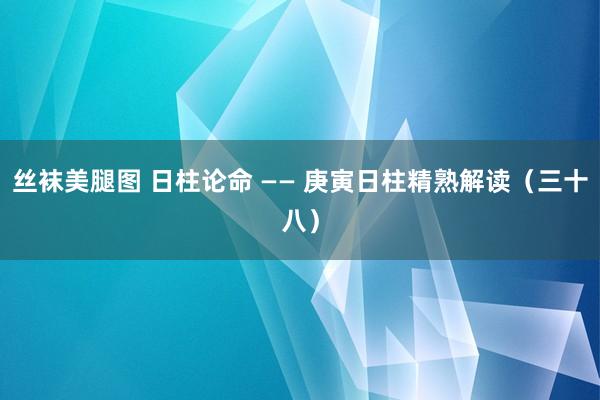 丝袜美腿图 日柱论命 —— 庚寅日柱精熟解读（三十八）