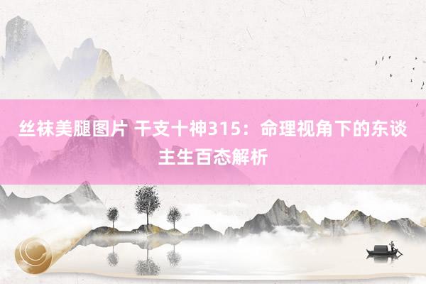 丝袜美腿图片 干支十神315：命理视角下的东谈主生百态解析