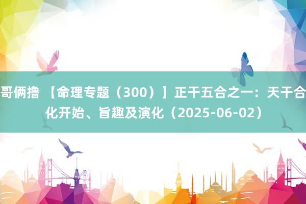 哥俩撸 【命理专题（300）】正干五合之一：天干合化开始、旨趣及演化（2025-06-02）