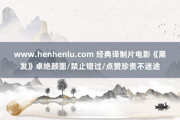 www.henhenlu.com 经典译制片电影《黑发》卓绝颜面/禁止错过/点赞珍贵不迷途